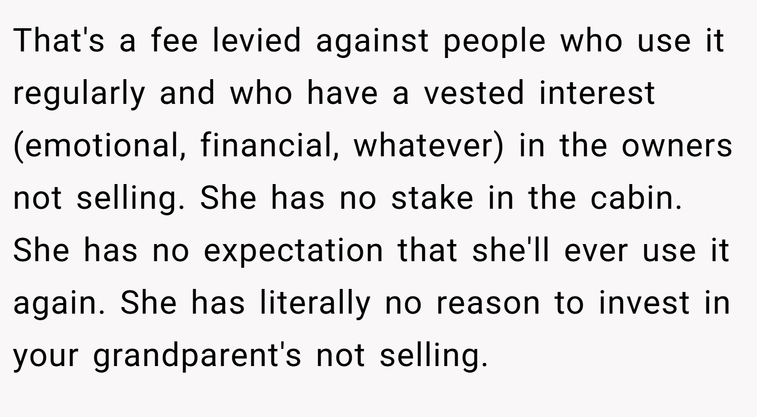 That's a fee levied against people who use it regularly and who have a vested interest (emotional, financial, whatever) in the owners not selling. She has no stake in the cabin. She has no expectation that she'll ever use it again. She has literally no reason to invest in your grandparent's not selling.