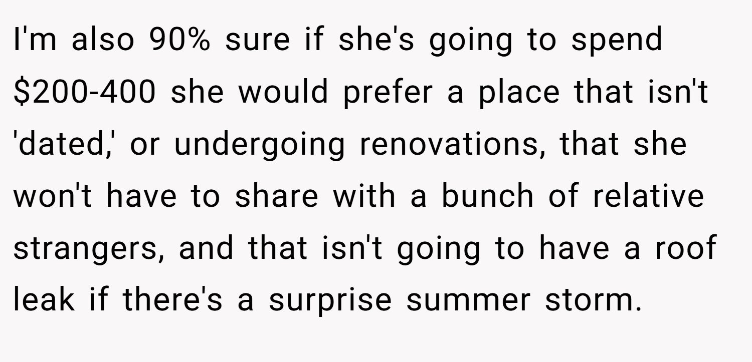 I'm also 90% sure if she's going to spend $200-400 she would prefer a place that isn't 'dated,' or undergoing renovations, that she won't have to share with a bunch of relative strangers, and that isn't going to have a roof leak if there's a surprise summer storm.