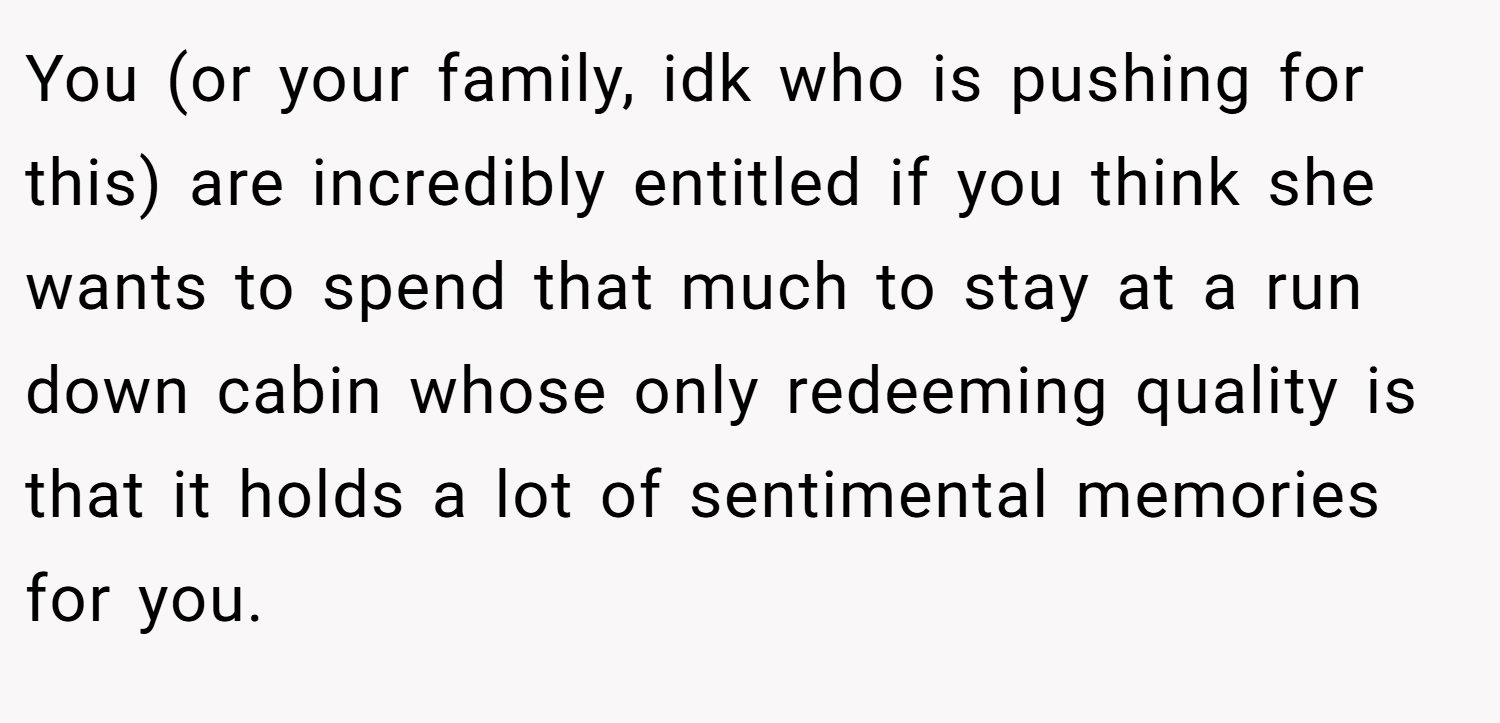 You (or your family, idk who is pushing for this) are incredibly entitled if you think she wants to spend that much to stay at a run down cabin whose only redeeming quality is that it holds a lot of sentimental memories for you.