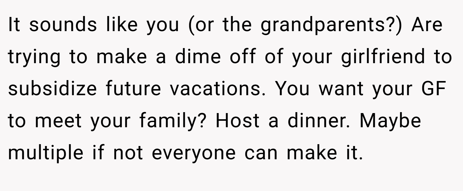 It sounds like you (or the grandparents?) Are trying to make a dime off of your girlfriend to subsidize future vacations. You want your GF to meet your family? Host a dinner. Maybe multiple if not everyone can make it.