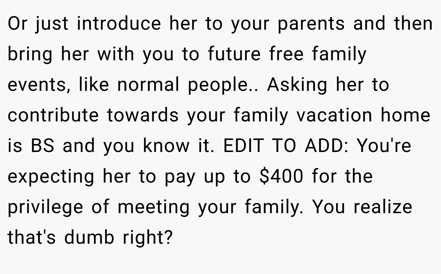 Or just introduce her to your parents and then bring her with you to future free family events, like normal people.. Asking her to contribute towards your family vacation home is BS and you know it. EDIT TO ADD: You're expecting her to pay up to $400 for the privilege of meeting your family. You realize that's dumb right?