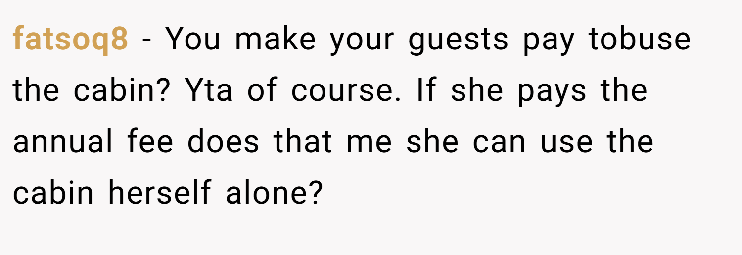 fatsoq8 − You make your guests pay tobuse the cabin? Yta of course. If she pays the annual fee does that me she can use the cabin herself alone?