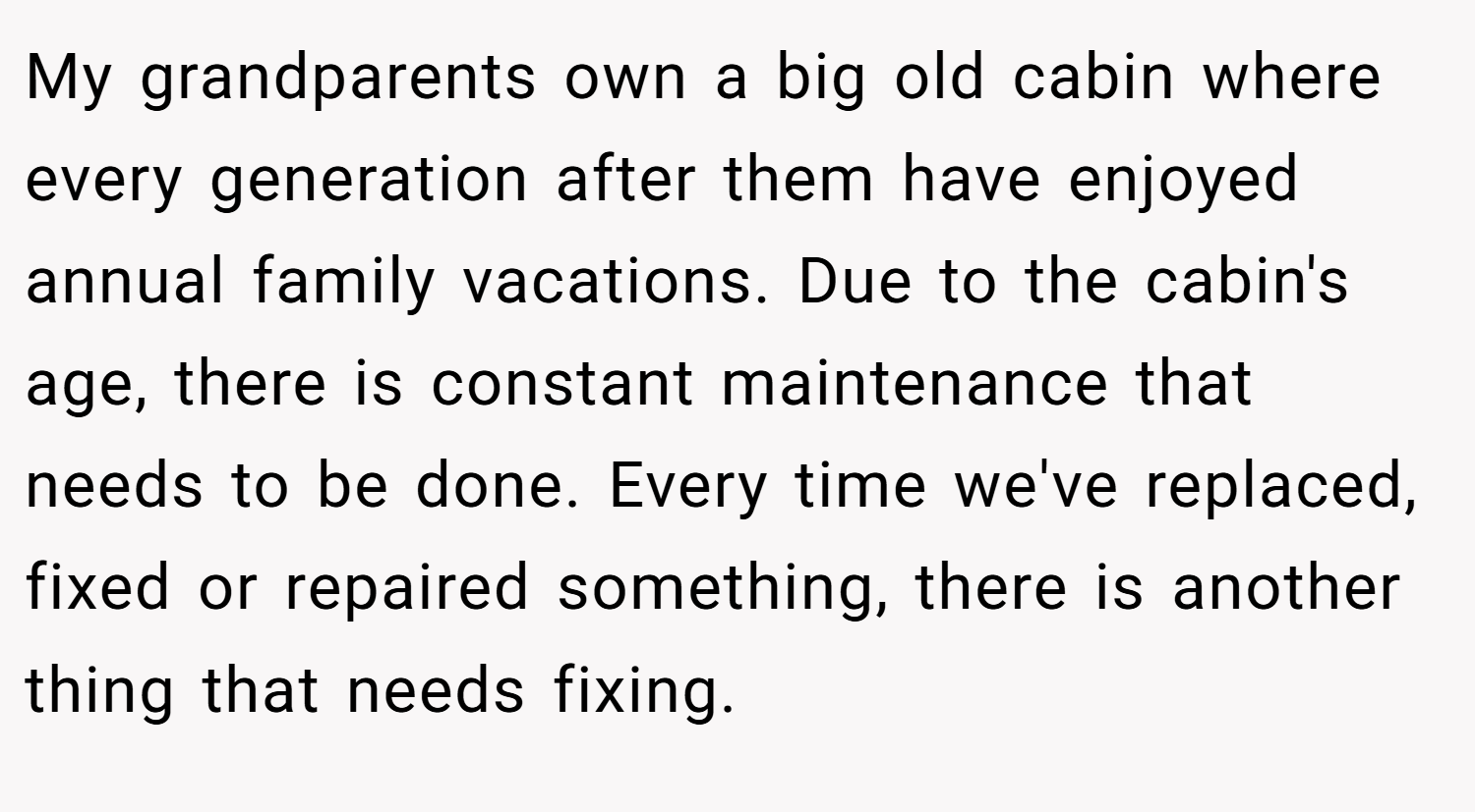 My grandparents own a big old cabin where every generation after them have enjoyed annual family vacations. Due to the cabin's age, there is constant maintenance that needs to be done. Every time we've replaced, fixed or repaired something, there is another thing that needs fixing.