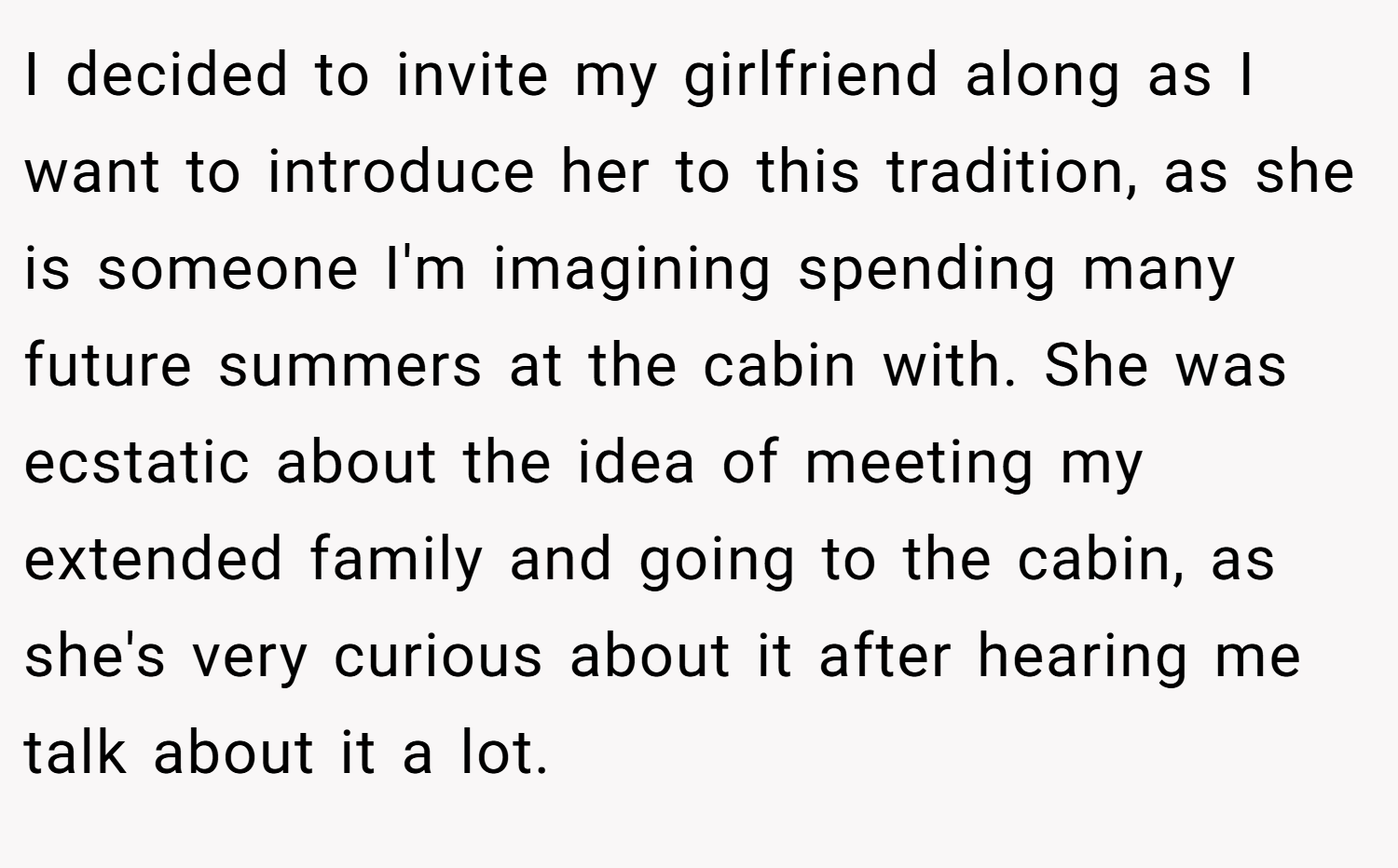 I decided to invite my girlfriend along as I want to introduce her to this tradition, as she is someone I'm imagining spending many future summers at the cabin with. She was ecstatic about the idea of meeting my extended family and going to the cabin, as she's very curious about it after hearing me talk about it a lot.