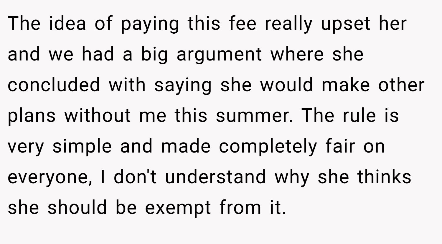 The idea of paying this fee really upset her and we had a big argument where she concluded with saying she would make other plans without me this summer. The rule is very simple and made completely fair on everyone, I don't understand why she thinks she should be exempt from it.