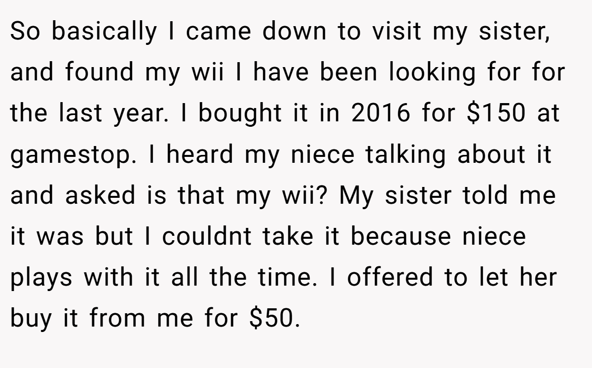 So basically I came down to visit my sister, and found my wii I have been looking for for the last year. I bought it in 2016 for $150 at gamestop. I heard my niece talking about it and asked is that my wii? My sister told me it was but I couldnt take it because niece plays with it all the time. I offered to let her buy it from me for $50.