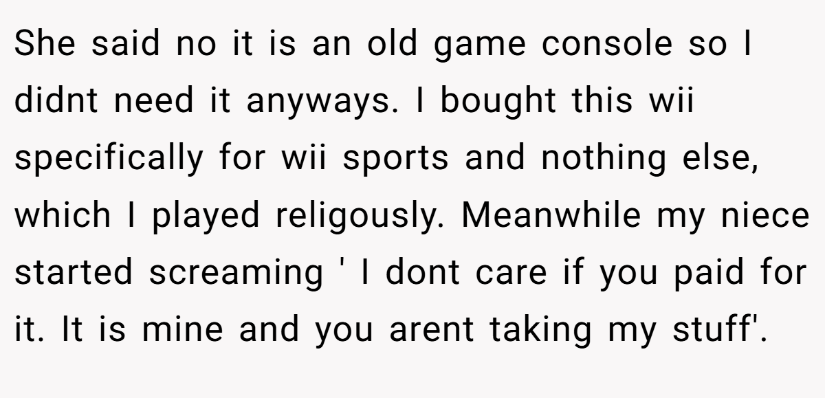 She said no it is an old game console so I didnt need it anyways. I bought this wii specifically for wii sports and nothing else, which I played religously. Meanwhile my niece started screaming ' I dont care if you paid for it. It is mine and you arent taking my stuff'.