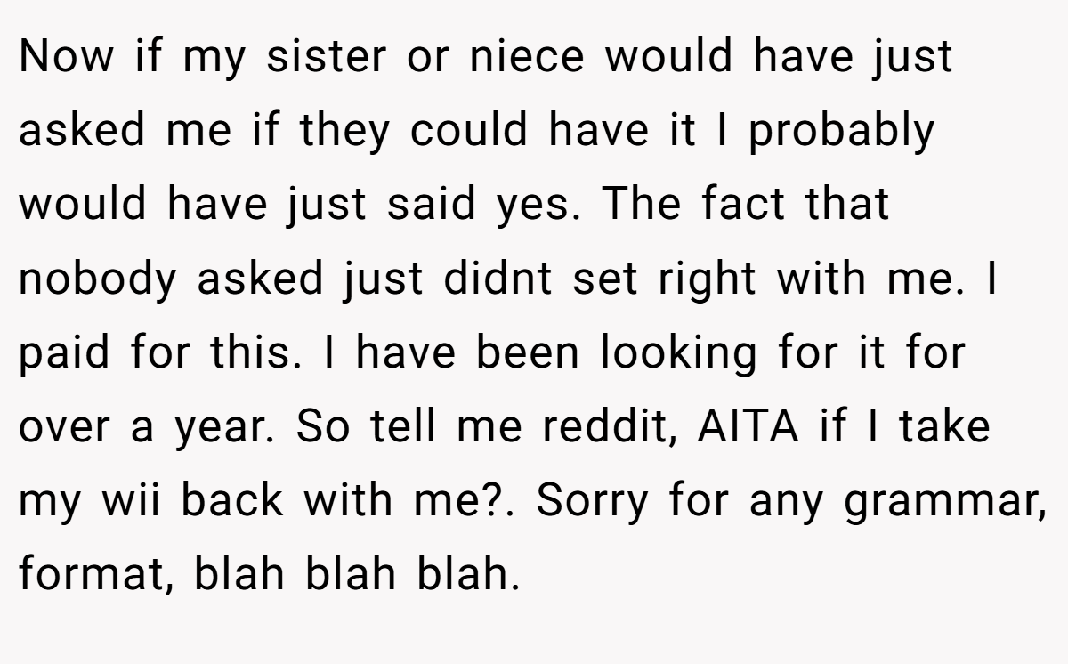 Now if my sister or niece would have just asked me if they could have it I probably would have just said yes. The fact that nobody asked just didnt set right with me. I paid for this. I have been looking for it for over a year. So tell me reddit, AITA if I take my wii back with me?. Sorry for any grammar, format, blah blah blah.