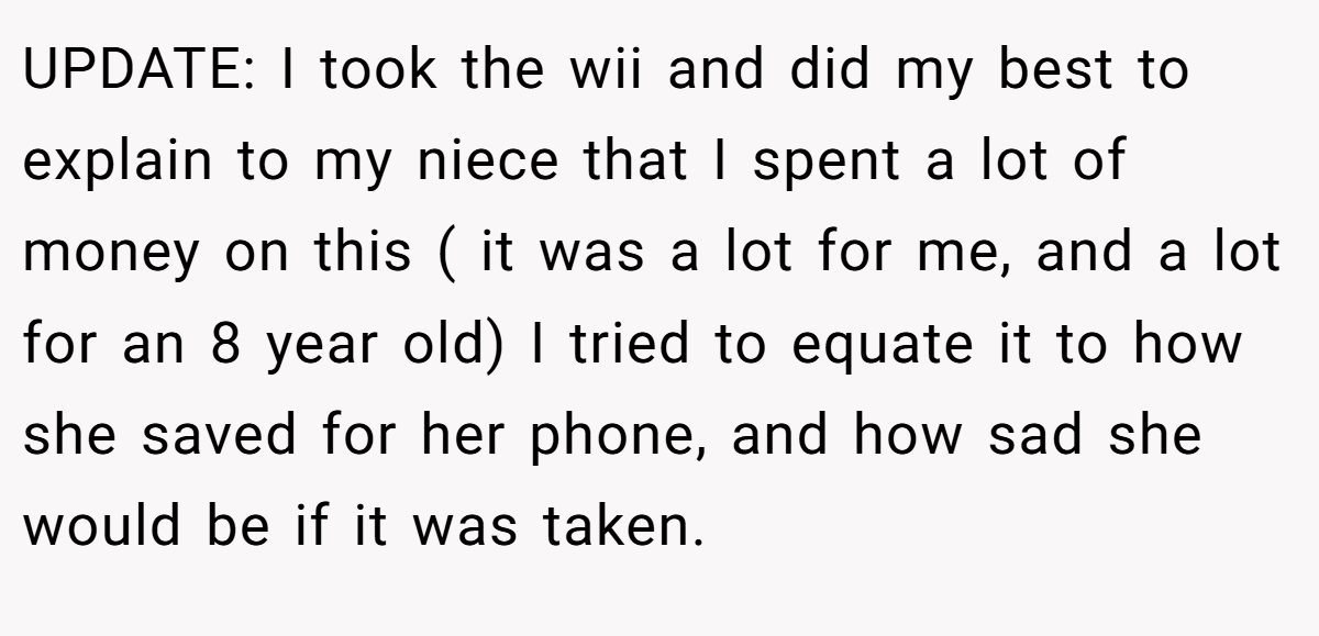 UPDATE: I took the wii and did my best to explain to my niece that I spent a lot of money on this ( it was a lot for me, and a lot for an 8 year old) I tried to equate it to how she saved for her phone, and how sad she would be if it was taken.