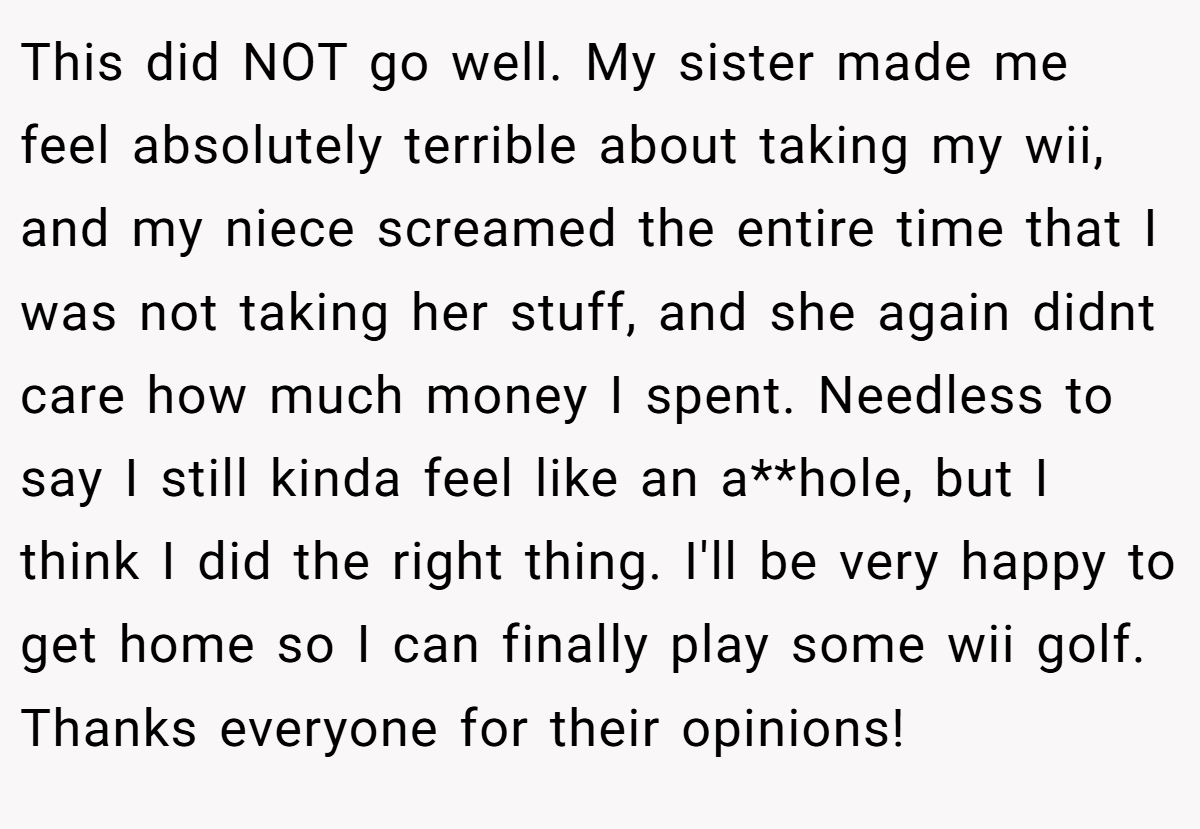 This did NOT go well. My sister made me feel absolutely terrible about taking my wii, and my niece screamed the entire time that I was not taking her stuff, and she again didnt care how much money I spent. Needless to say I still kinda feel like an a**hole, but I think I did the right thing. I'll be very happy to get home so I can finally play some wii golf. Thanks everyone for their opinions!