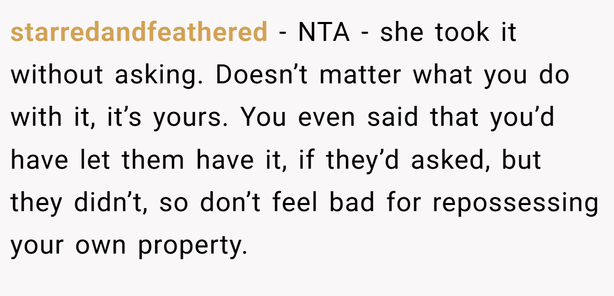 starredandfeathered − NTA - she took it without asking. Doesn’t matter what you do with it, it’s yours. You even said that you’d have let them have it, if they’d asked, but they didn’t, so don’t feel bad for repossessing your own property.