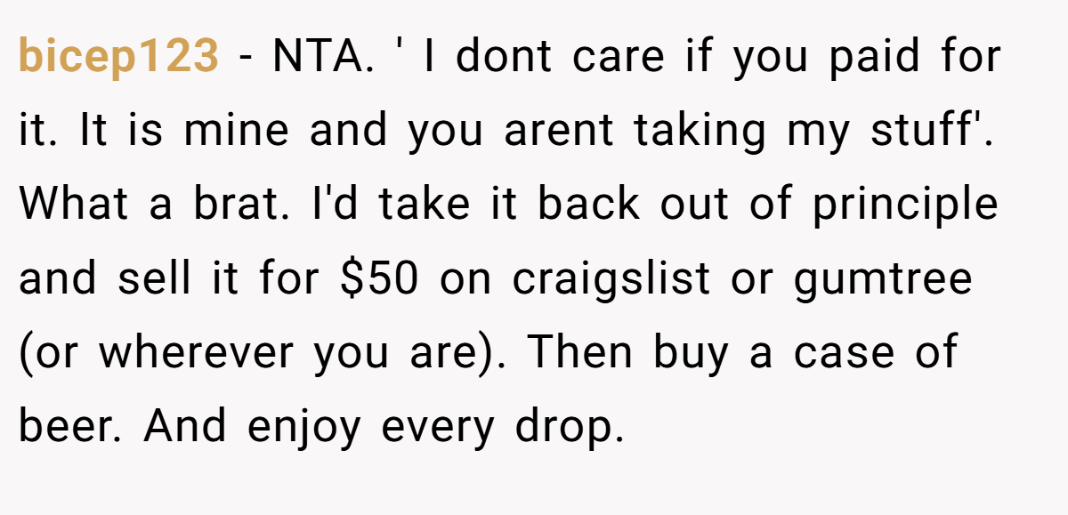 bicep123 − NTA. ' I dont care if you paid for it. It is mine and you arent taking my stuff'. What a brat. I'd take it back out of principle and sell it for $50 on craigslist or gumtree (or wherever you are). Then buy a case of beer. And enjoy every drop.