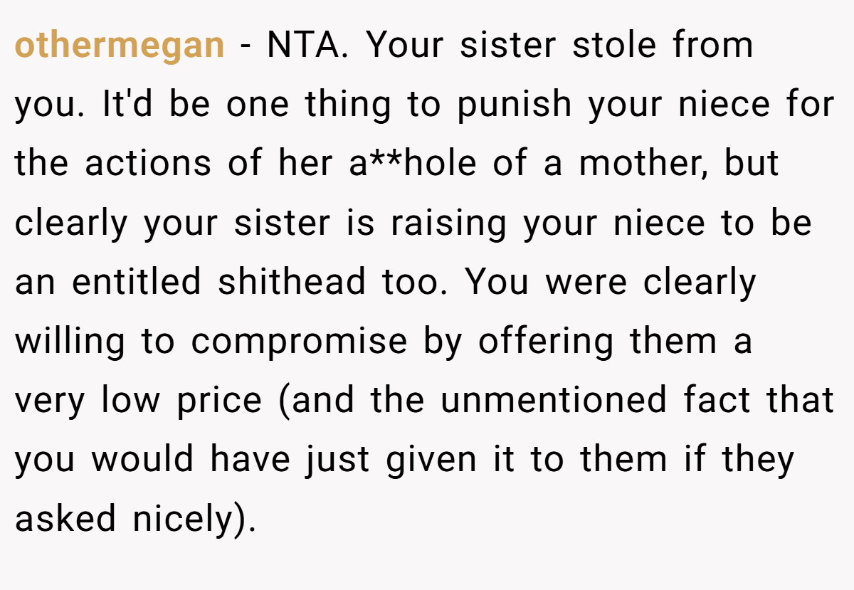 othermegan − NTA. Your sister stole from you. It'd be one thing to punish your niece for the actions of her a**hole of a mother, but clearly your sister is raising your niece to be an entitled shithead too. You were clearly willing to compromise by offering them a very low price (and the unmentioned fact that you would have just given it to them if they asked nicely).