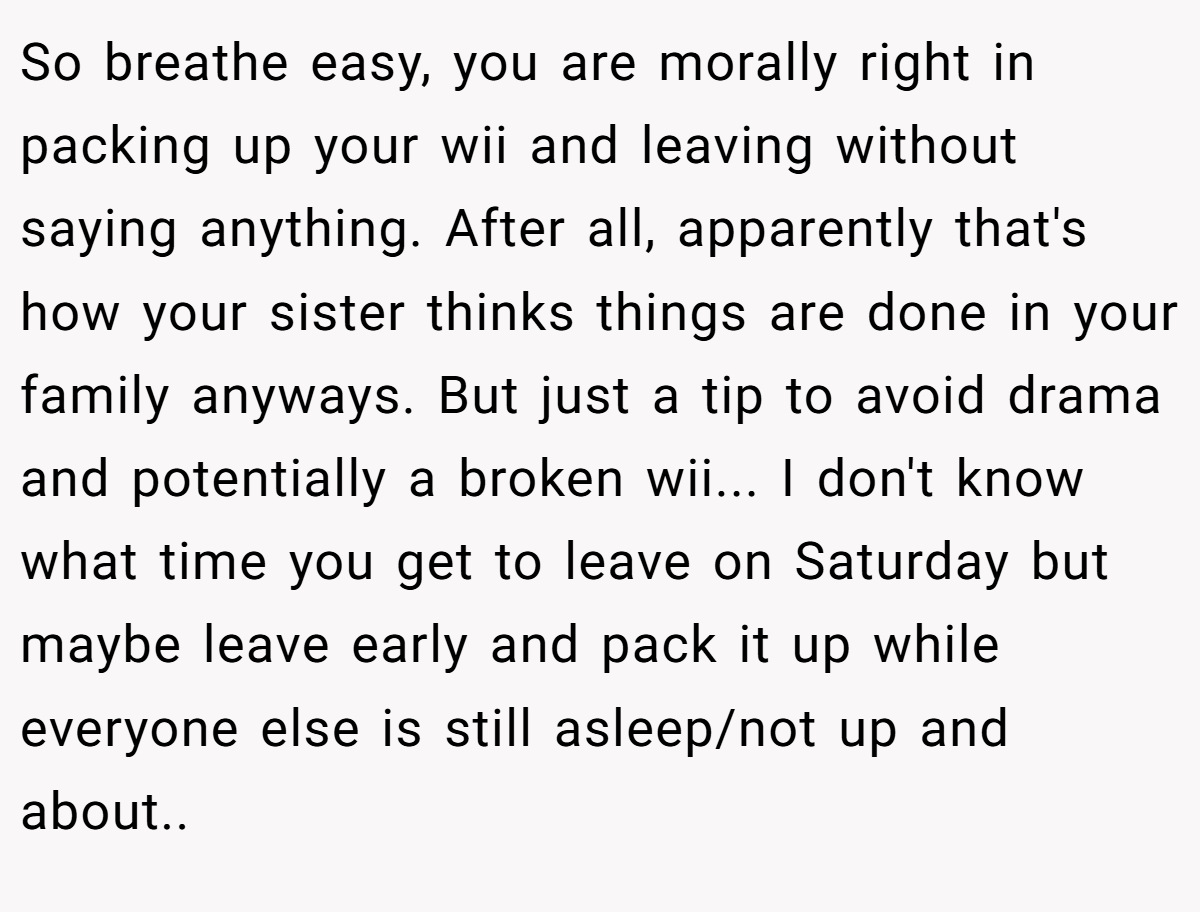 So breathe easy, you are morally right in packing up your wii and leaving without saying anything. After all, apparently that's how your sister thinks things are done in your family anyways. But just a tip to avoid drama and potentially a broken wii... I don't know what time you get to leave on Saturday but maybe leave early and pack it up while everyone else is still asleep/not up and about..