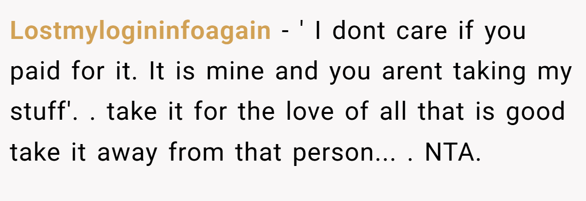 Lostmylogininfoagain − ' I dont care if you paid for it. It is mine and you arent taking my stuff'. ​. take it for the love of all that is good take it away from that person... ​. NTA.