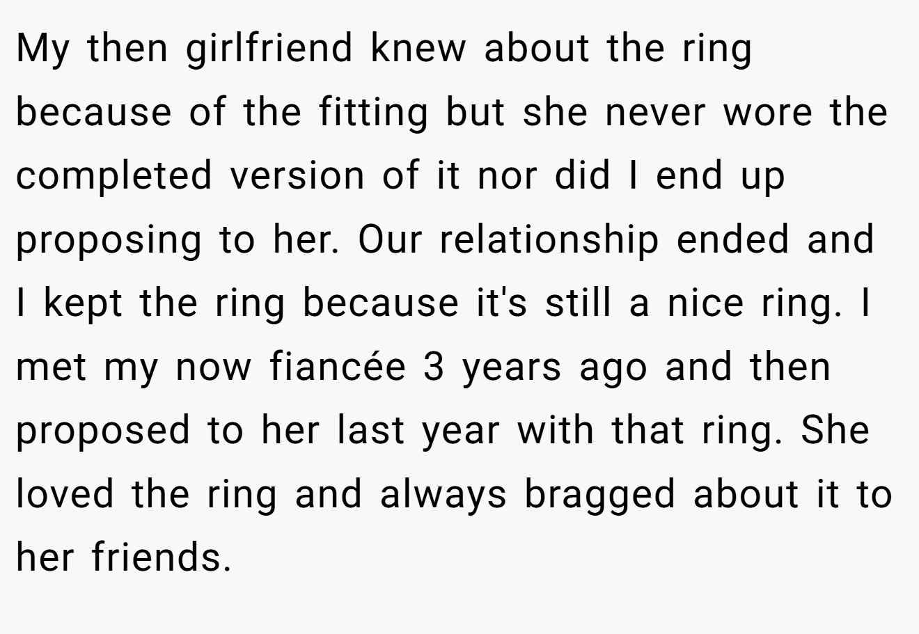 My then girlfriend knew about the ring because of the fitting but she never wore the completed version of it nor did I end up proposing to her. Our relationship ended and I kept the ring because it's still a nice ring. I met my now fiancée 3 years ago and then proposed to her last year with that ring. She loved the ring and always bragged about it to her friends.