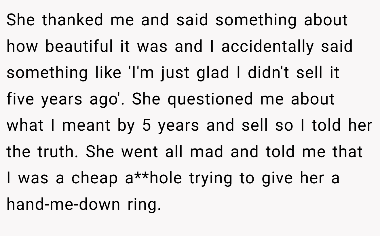 She thanked me and said something about how beautiful it was and I accidentally said something like 'I'm just glad I didn't sell it five years ago'. She questioned me about what I meant by 5 years and sell so I told her the truth. She went all mad and told me that I was a cheap a**hole trying to give her a hand-me-down ring.