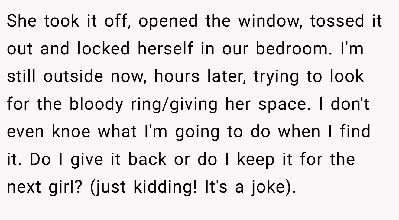 She took it off, opened the window, tossed it out and locked herself in our bedroom. I'm still outside now, hours later, trying to look for the bloody ring/giving her space. I don't even knoe what I'm going to do when I find it. Do I give it back or do I keep it for the next girl? (just kidding! It's a joke).
