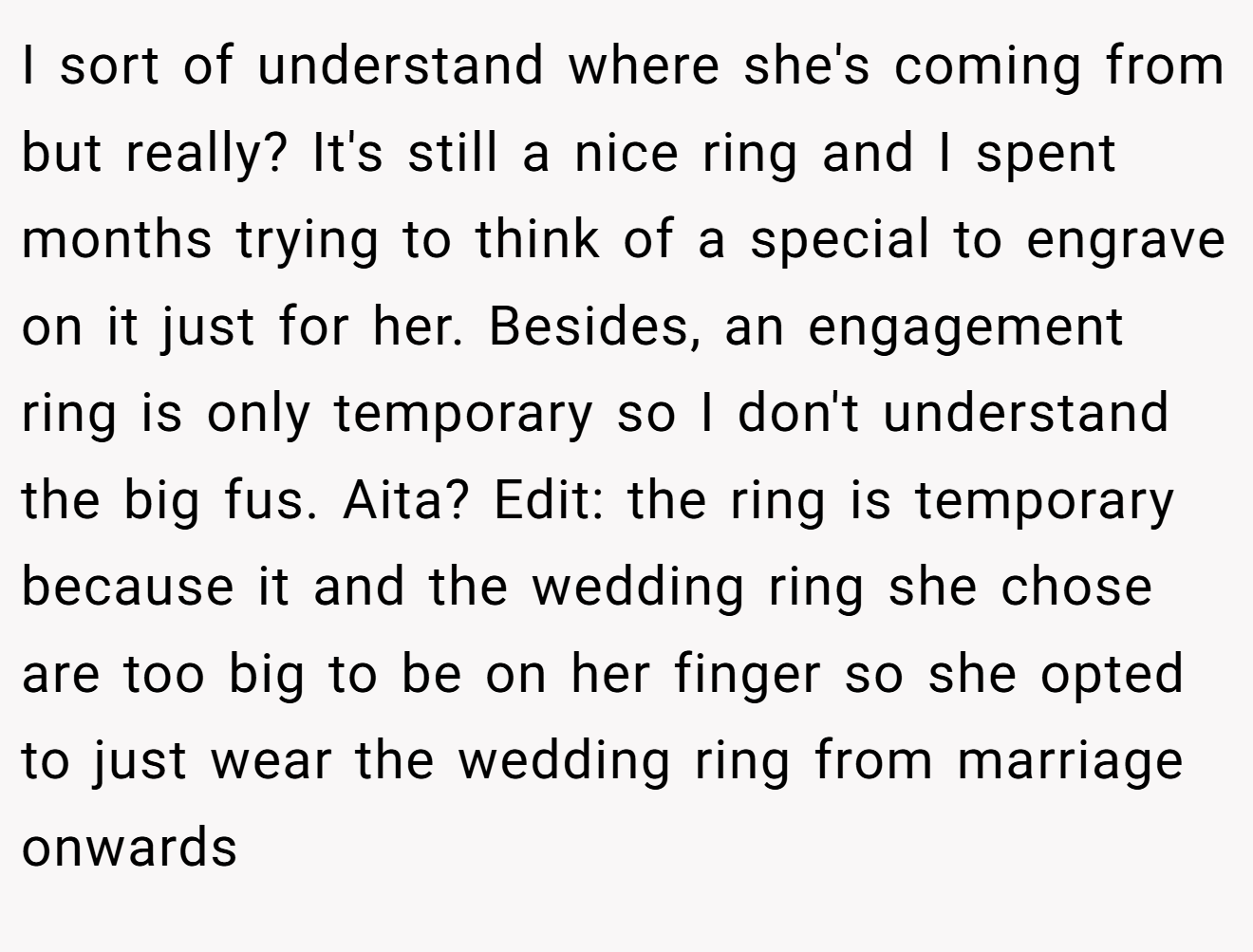 I sort of understand where she's coming from but really? It's still a nice ring and I spent months trying to think of a special to engrave on it just for her. Besides, an engagement ring is only temporary so I don't understand the big fus. Aita? Edit: the ring is temporary because it and the wedding ring she chose are too big to be on her finger so she opted to just wear the wedding ring from marriage onwards
