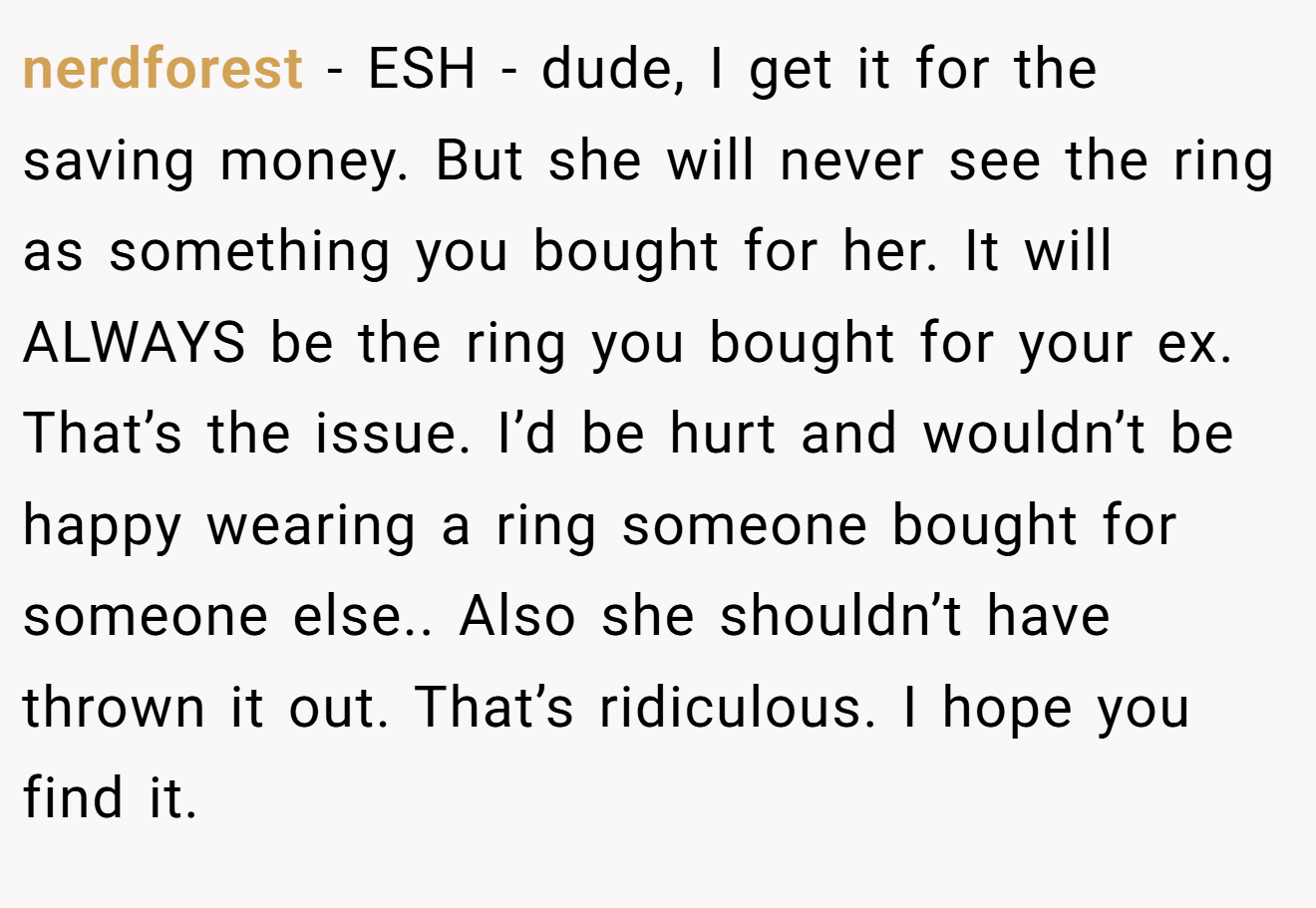 nerdforest − ESH - dude, I get it for the saving money. But she will never see the ring as something you bought for her. It will ALWAYS be the ring you bought for your ex. That’s the issue. I’d be hurt and wouldn’t be happy wearing a ring someone bought for someone else.. Also she shouldn’t have thrown it out. That’s ridiculous. I hope you find it.