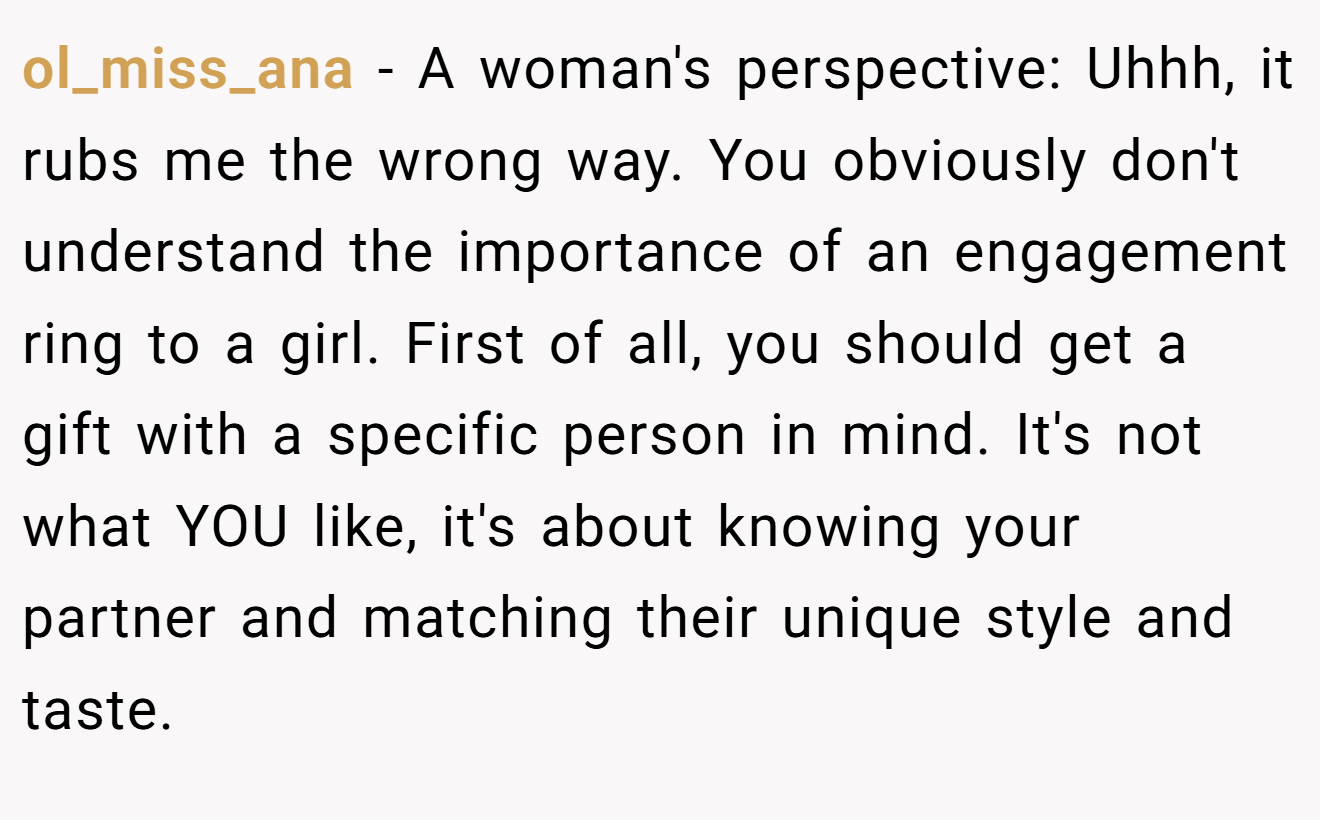 ol_miss_ana − A woman's perspective: Uhhh, it rubs me the wrong way. You obviously don't understand the importance of an engagement ring to a girl. First of all, you should get a gift with a specific person in mind. It's not what YOU like, it's about knowing your partner and matching their unique style and taste.