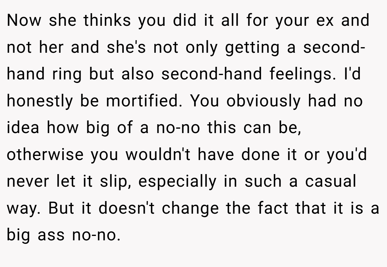 Now she thinks you did it all for your ex and not her and she's not only getting a second-hand ring but also second-hand feelings. I'd honestly be mortified. You obviously had no idea how big of a no-no this can be, otherwise you wouldn't have done it or you'd never let it slip, especially in such a casual way. But it doesn't change the fact that it is a big ass no-no.