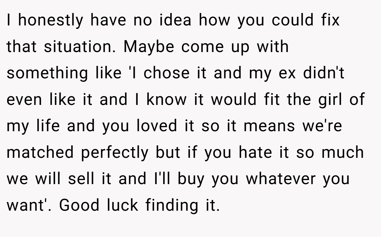 I honestly have no idea how you could fix that situation. Maybe come up with something like 'I chose it and my ex didn't even like it and I know it would fit the girl of my life and you loved it so it means we're matched perfectly but if you hate it so much we will sell it and I'll buy you whatever you want'. Good luck finding it.