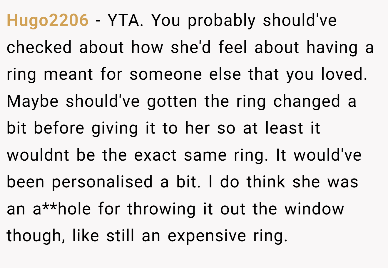 Hugo2206 − YTA. You probably should've checked about how she'd feel about having a ring meant for someone else that you loved. Maybe should've gotten the ring changed a bit before giving it to her so at least it wouldnt be the exact same ring. It would've been personalised a bit. I do think she was an a**hole for throwing it out the window though, like still an expensive ring.