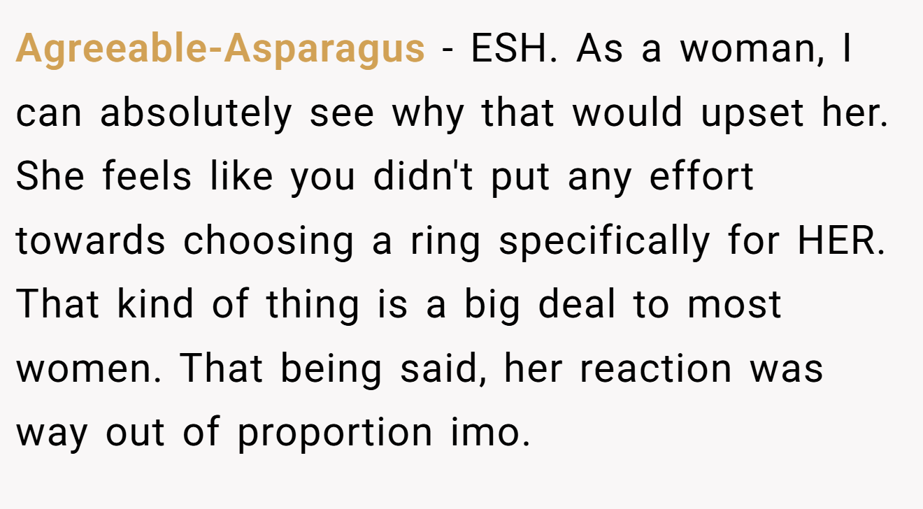 Agreeable-Asparagus − ESH. As a woman, I can absolutely see why that would upset her. She feels like you didn't put any effort towards choosing a ring specifically for HER. That kind of thing is a big deal to most women. That being said, her reaction was way out of proportion imo.
