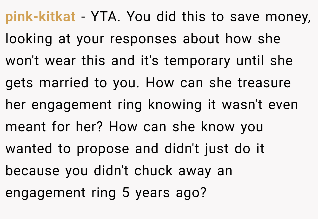pink-kitkat − YTA. You did this to save money, looking at your responses about how she won't wear this and it's temporary until she gets married to you. How can she treasure her engagement ring knowing it wasn't even meant for her? How can she know you wanted to propose and didn't just do it because you didn't chuck away an engagement ring 5 years ago?
