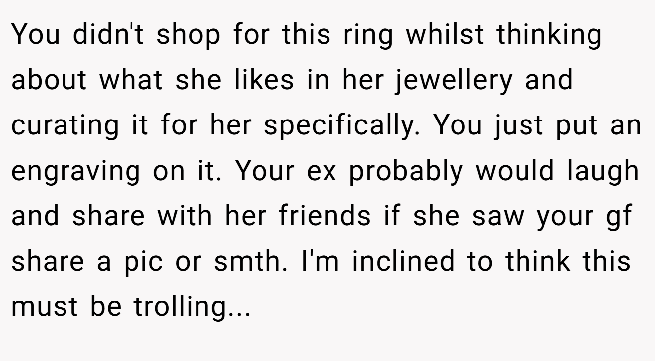 You didn't shop for this ring whilst thinking about what she likes in her jewellery and curating it for her specifically. You just put an engraving on it. Your ex probably would laugh and share with her friends if she saw your gf share a pic or smth. I'm inclined to think this must be trolling...