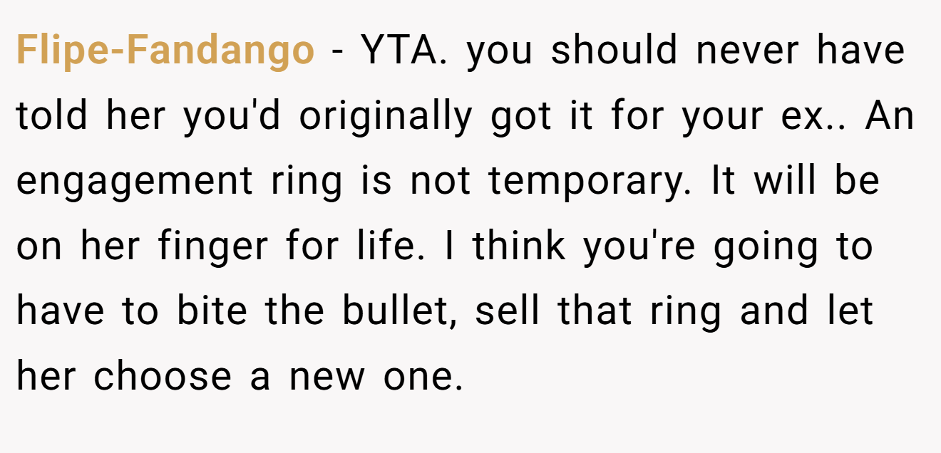 Flipe-Fandango − YTA. you should never have told her you'd originally got it for your ex.. An engagement ring is not temporary. It will be on her finger for life. I think you're going to have to bite the bullet, sell that ring and let her choose a new one.