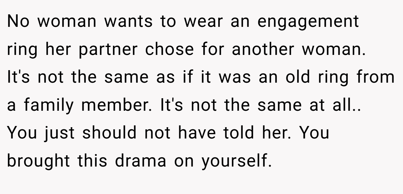No woman wants to wear an engagement ring her partner chose for another woman. It's not the same as if it was an old ring from a family member. It's not the same at all.. You just should not have told her. You brought this drama on yourself.