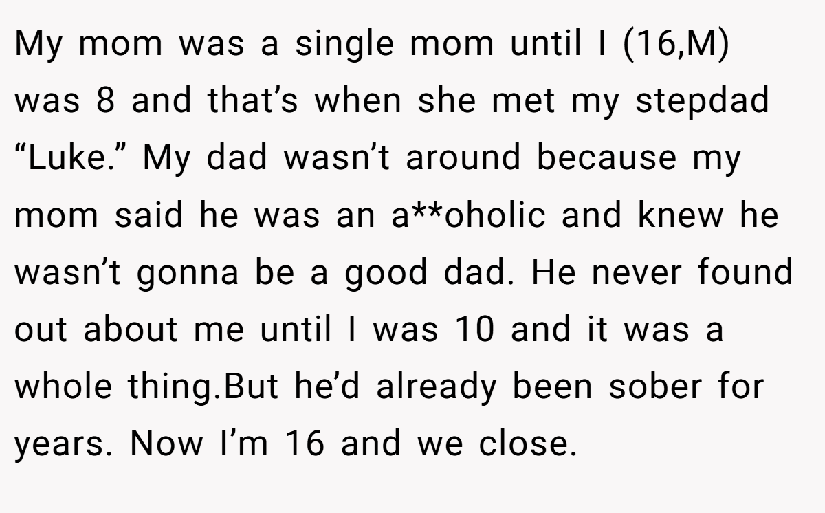 My mom was a single mom until I (16,M) was 8 and that’s when she met my stepdad “Luke.” My dad wasn’t around because my mom said he was an a**oholic and knew he wasn’t gonna be a good dad. He never found out about me until I was 10 and it was a whole thing.But he’d already been sober for years. Now I’m 16 and we close.