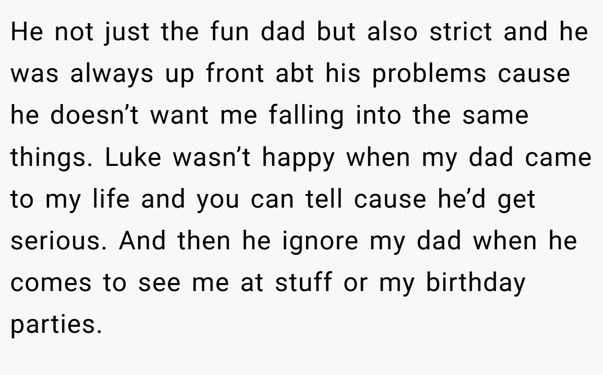 He not just the fun dad but also strict and he was always up front abt his problems cause he doesn’t want me falling into the same things. Luke wasn’t happy when my dad came to my life and you can tell cause he’d get serious. And then he ignore my dad when he comes to see me at stuff or my birthday parties.