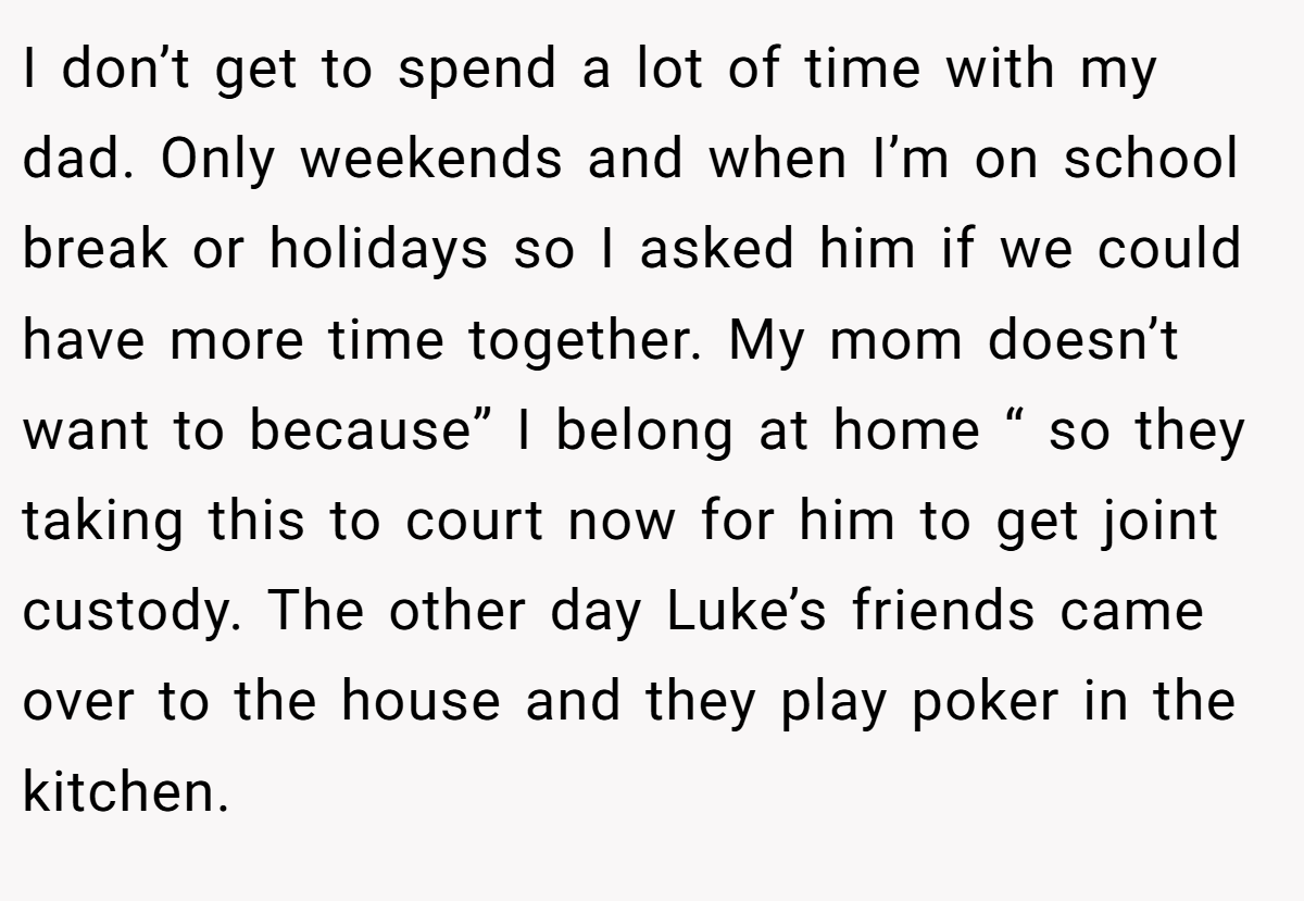 I don’t get to spend a lot of time with my dad. Only weekends and when I’m on school break or holidays so I asked him if we could have more time together. My mom doesn’t want to because” I belong at home “ so they taking this to court now for him to get joint custody. The other day Luke’s friends came over to the house and they play poker in the kitchen.