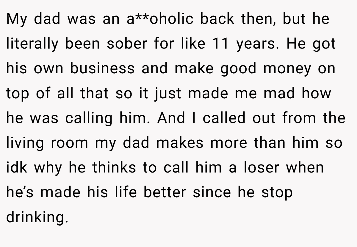 My dad was an a**oholic back then, but he literally been sober for like 11 years. He got his own business and make good money on top of all that so it just made me mad how he was calling him. And I called out from the living room my dad makes more than him so idk why he thinks to call him a loser when he’s made his life better since he stop drinking.