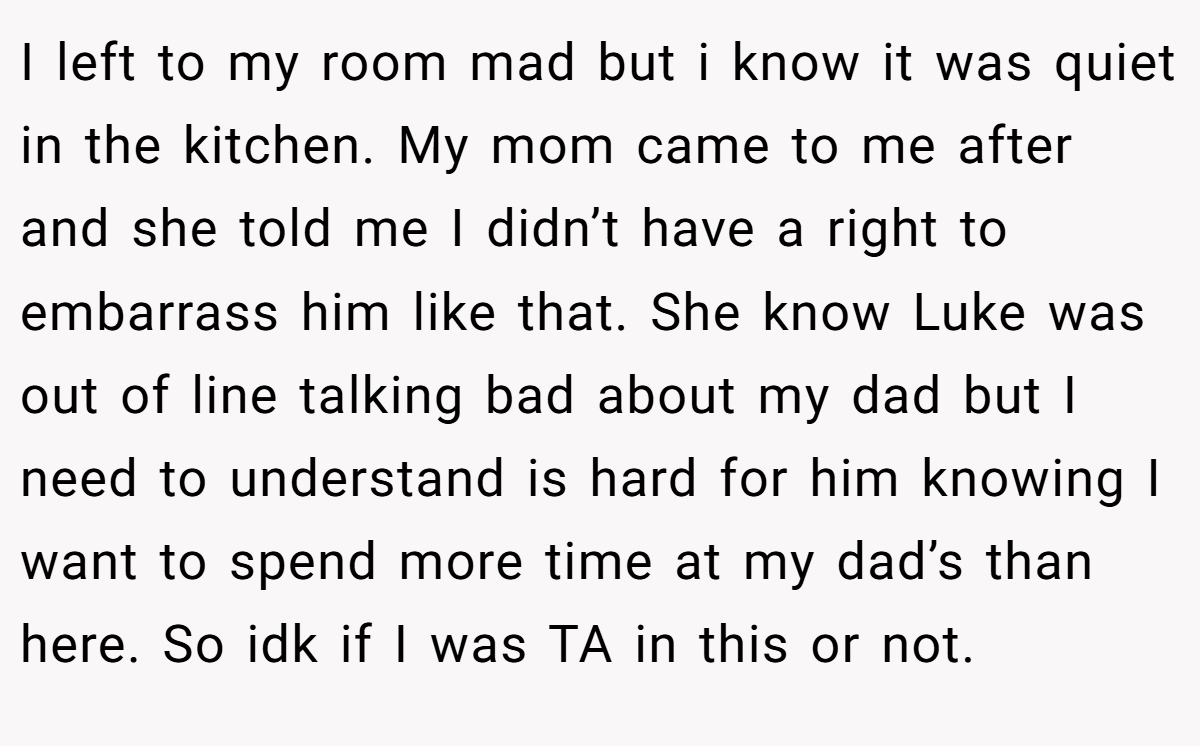 I left to my room mad but i know it was quiet in the kitchen. My mom came to me after and she told me I didn’t have a right to embarrass him like that. She know Luke was out of line talking bad about my dad but I need to understand is hard for him knowing I want to spend more time at my dad’s than here. So idk if I was TA in this or not.