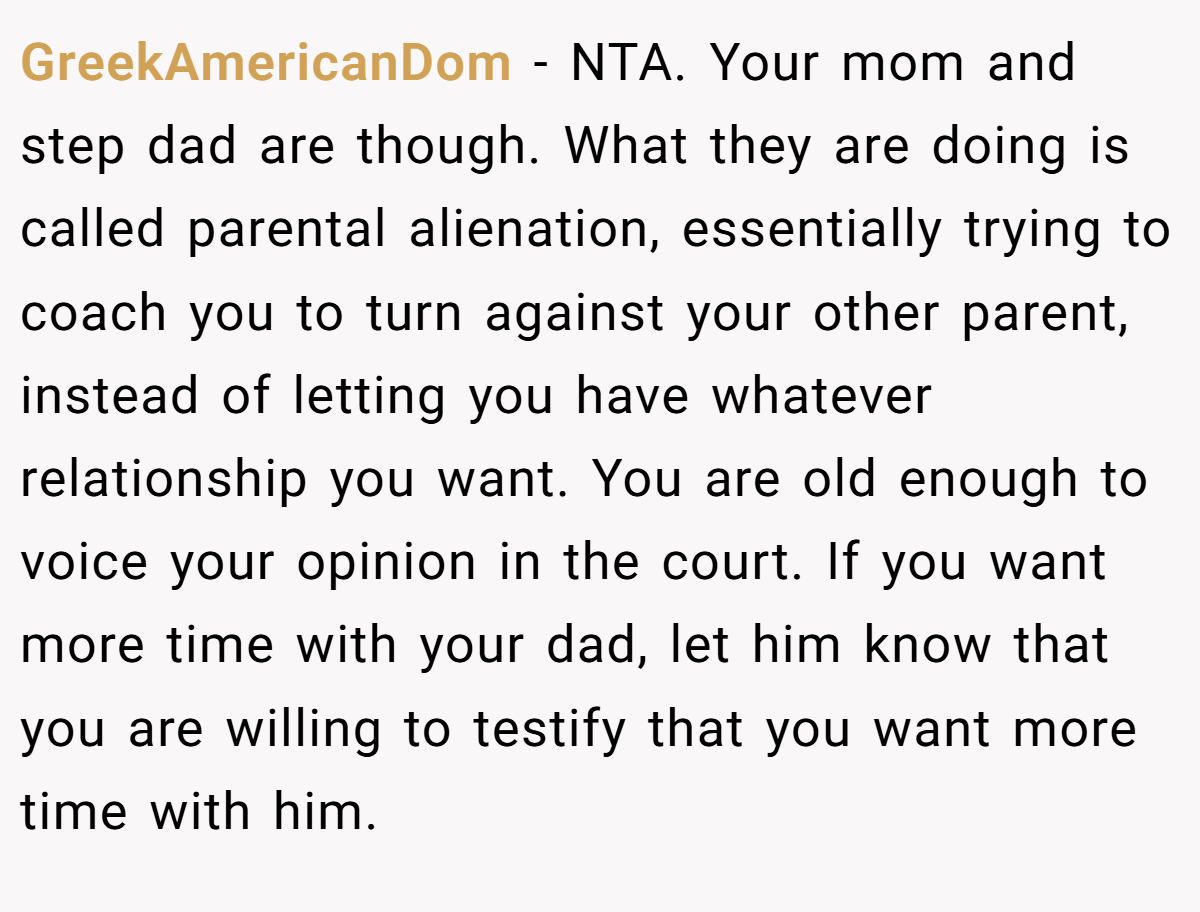 GreekAmericanDom − NTA. Your mom and step dad are though. What they are doing is called parental alienation, essentially trying to coach you to turn against your other parent, instead of letting you have whatever relationship you want. You are old enough to voice your opinion in the court. If you want more time with your dad, let him know that you are willing to testify that you want more time with him.