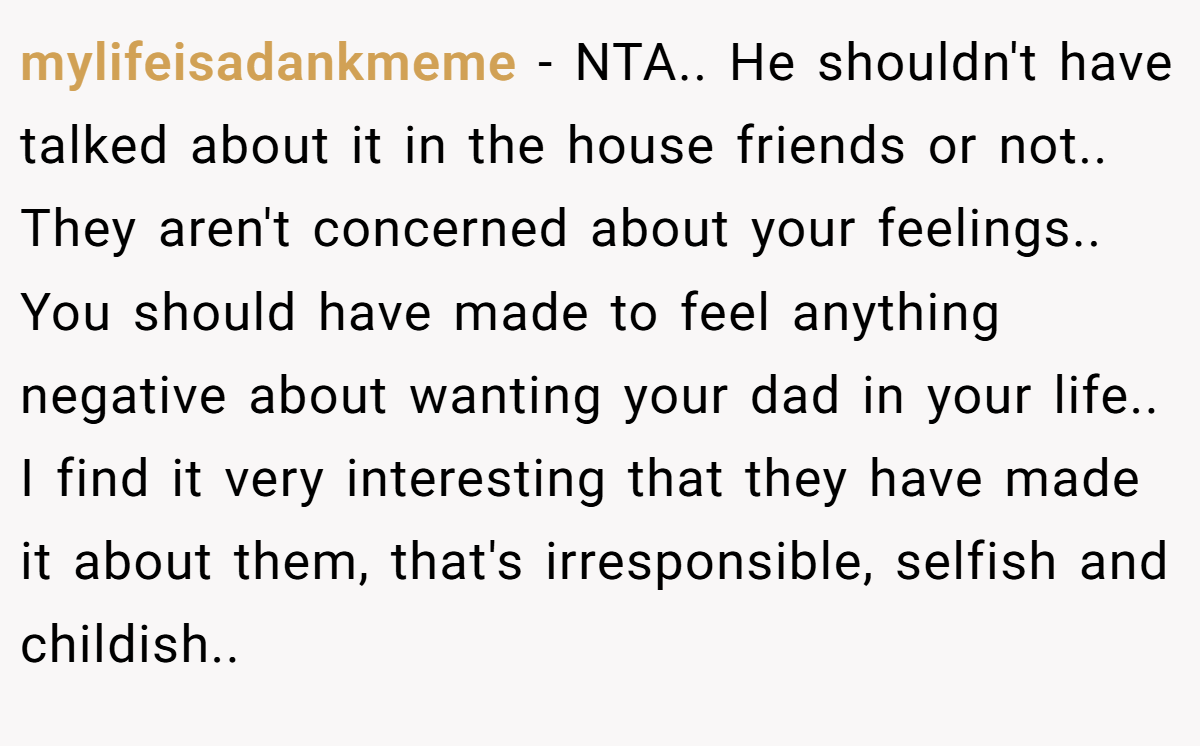 mylifeisadankmeme − NTA.. He shouldn't have talked about it in the house friends or not.. They aren't concerned about your feelings.. You should have made to feel anything negative about wanting your dad in your life.. I find it very interesting that they have made it about them, that's irresponsible, selfish and childish..