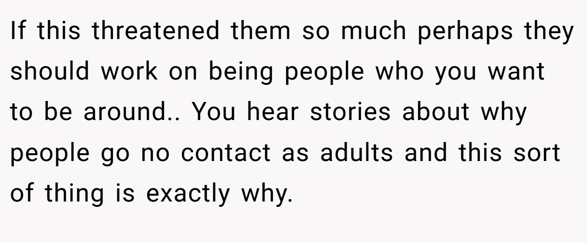 If this threatened them so much perhaps they should work on being people who you want to be around.. You hear stories about why people go no contact as adults and this sort of thing is exactly why.