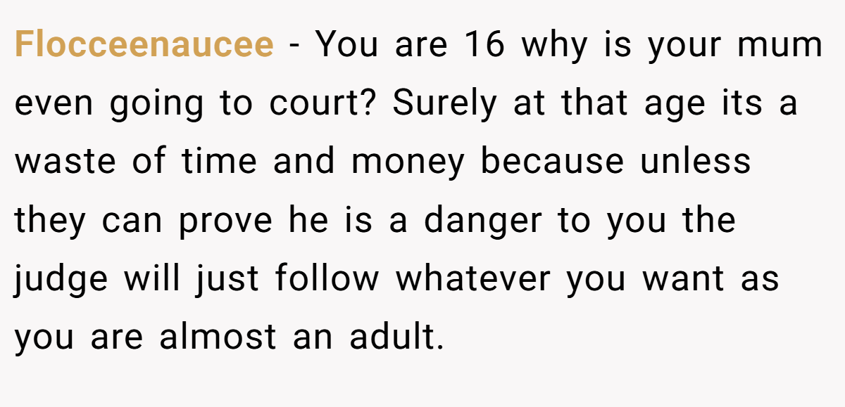 Flocceenaucee − You are 16 why is your mum even going to court? Surely at that age its a waste of time and money because unless they can prove he is a danger to you the judge will just follow whatever you want as you are almost an adult.