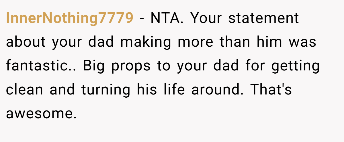 InnerNothing7779 − NTA. Your statement about your dad making more than him was fantastic.. Big props to your dad for getting clean and turning his life around. That's awesome.