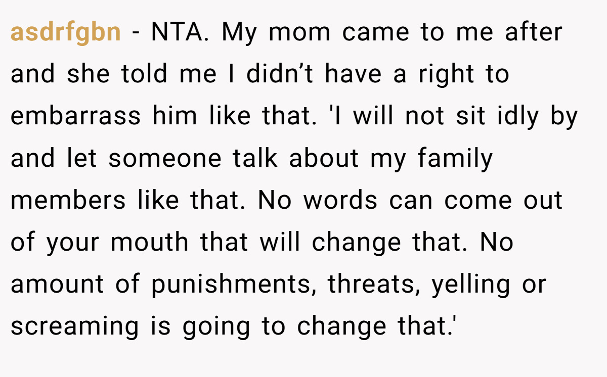 asdrfgbn − NTA. My mom came to me after and she told me I didn’t have a right to embarrass him like that. 'I will not sit idly by and let someone talk about my family members like that. No words can come out of your mouth that will change that. No amount of punishments, threats, yelling or screaming is going to change that.'
