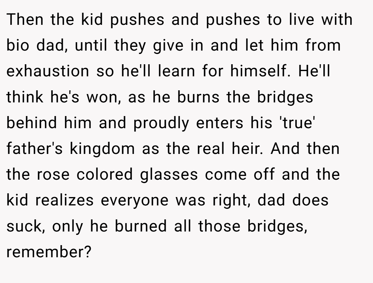 Then the kid pushes and pushes to live with bio dad, until they give in and let him from exhaustion so he'll learn for himself. He'll think he's won, as he burns the bridges behind him and proudly enters his 'true' father's kingdom as the real heir. And then the rose colored glasses come off and the kid realizes everyone was right, dad does suck, only he burned all those bridges, remember?