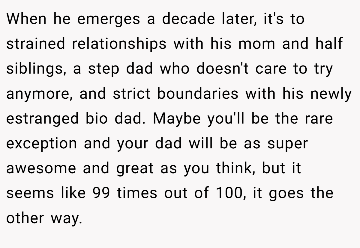 When he emerges a decade later, it's to strained relationships with his mom and half siblings, a step dad who doesn't care to try anymore, and strict boundaries with his newly estranged bio dad. Maybe you'll be the rare exception and your dad will be as super awesome and great as you think, but it seems like 99 times out of 100, it goes the other way.