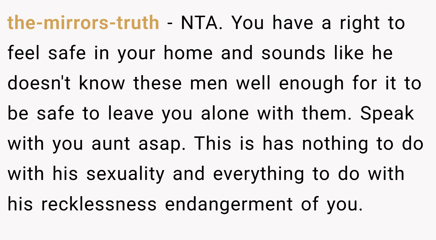 the-mirrors-truth − NTA. You have a right to feel safe in your home and sounds like he doesn't know these men well enough for it to be safe to leave you alone with them. Speak with you aunt asap. This is has nothing to do with his sexuality and everything to do with his recklessness endangerment of you.