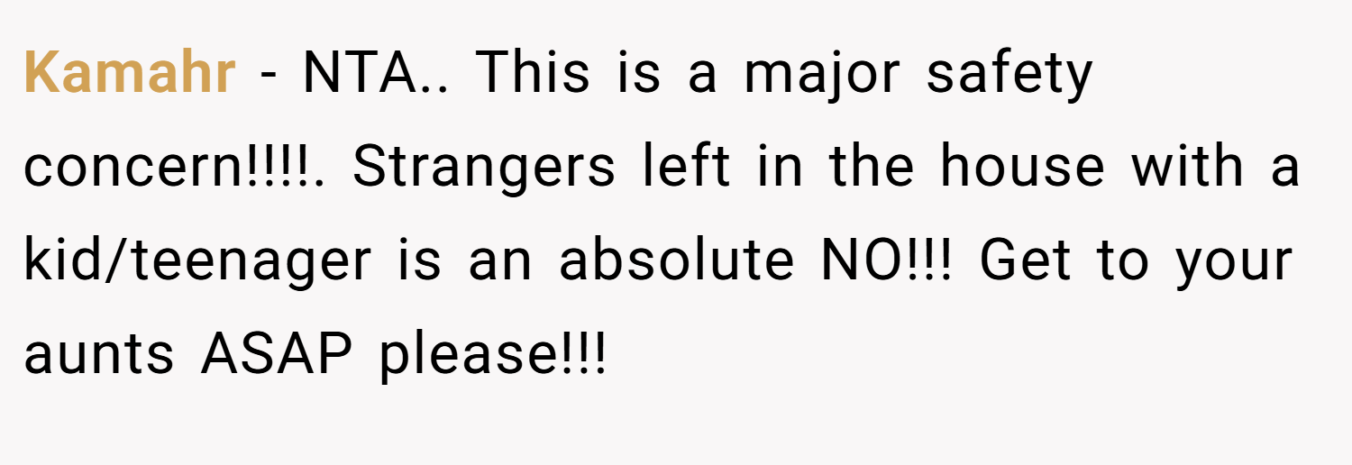 Kamahr − NTA.. This is a major safety concern!!!!. Strangers left in the house with a kid/teenager is an absolute NO!!! Get to your aunts ASAP please!!!