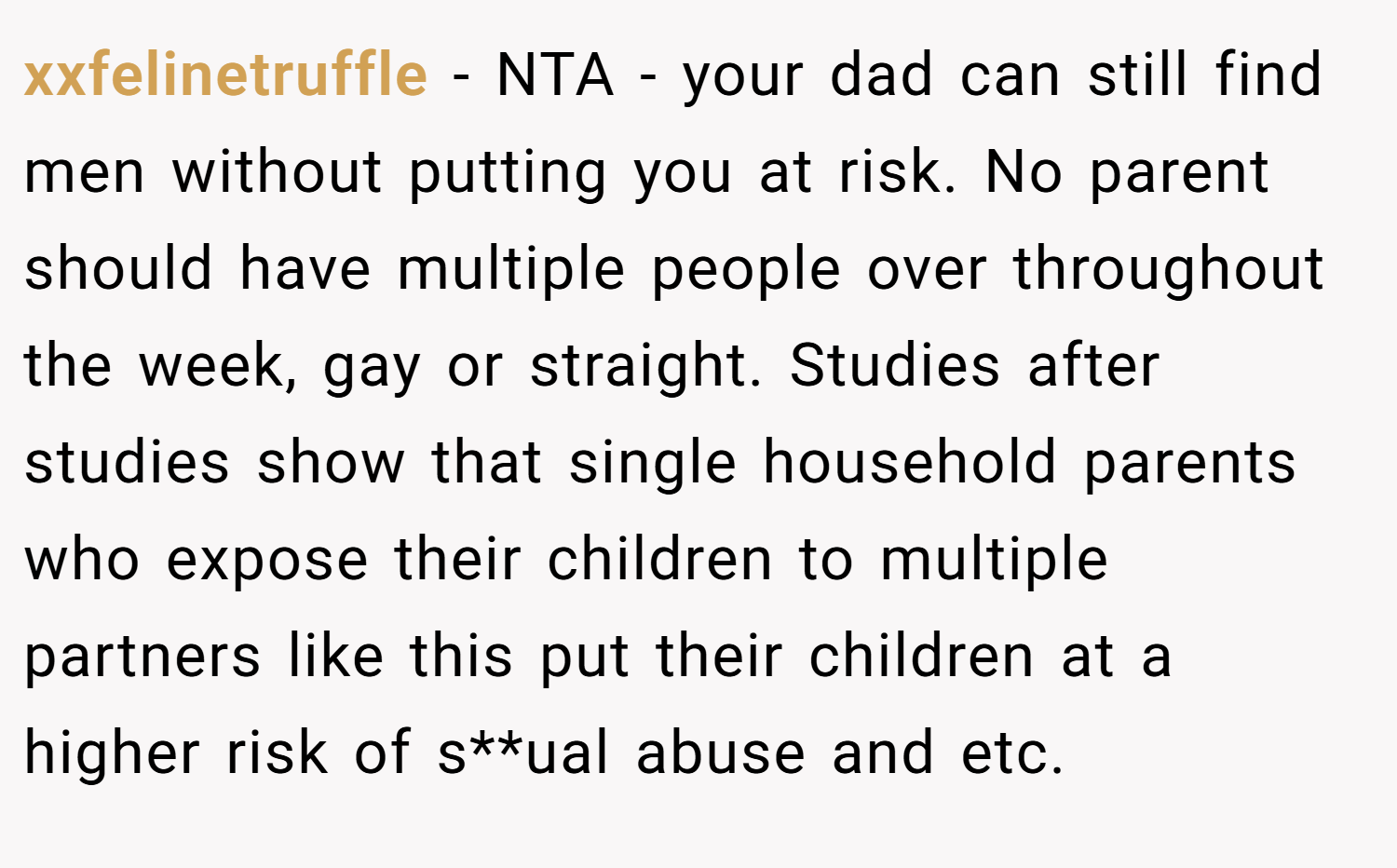 xxfelinetruffle − NTA - your dad can still find men without putting you at risk. No parent should have multiple people over throughout the week, gay or straight. Studies after studies show that single household parents who expose their children to multiple partners like this put their children at a higher risk of s**ual abuse and etc.