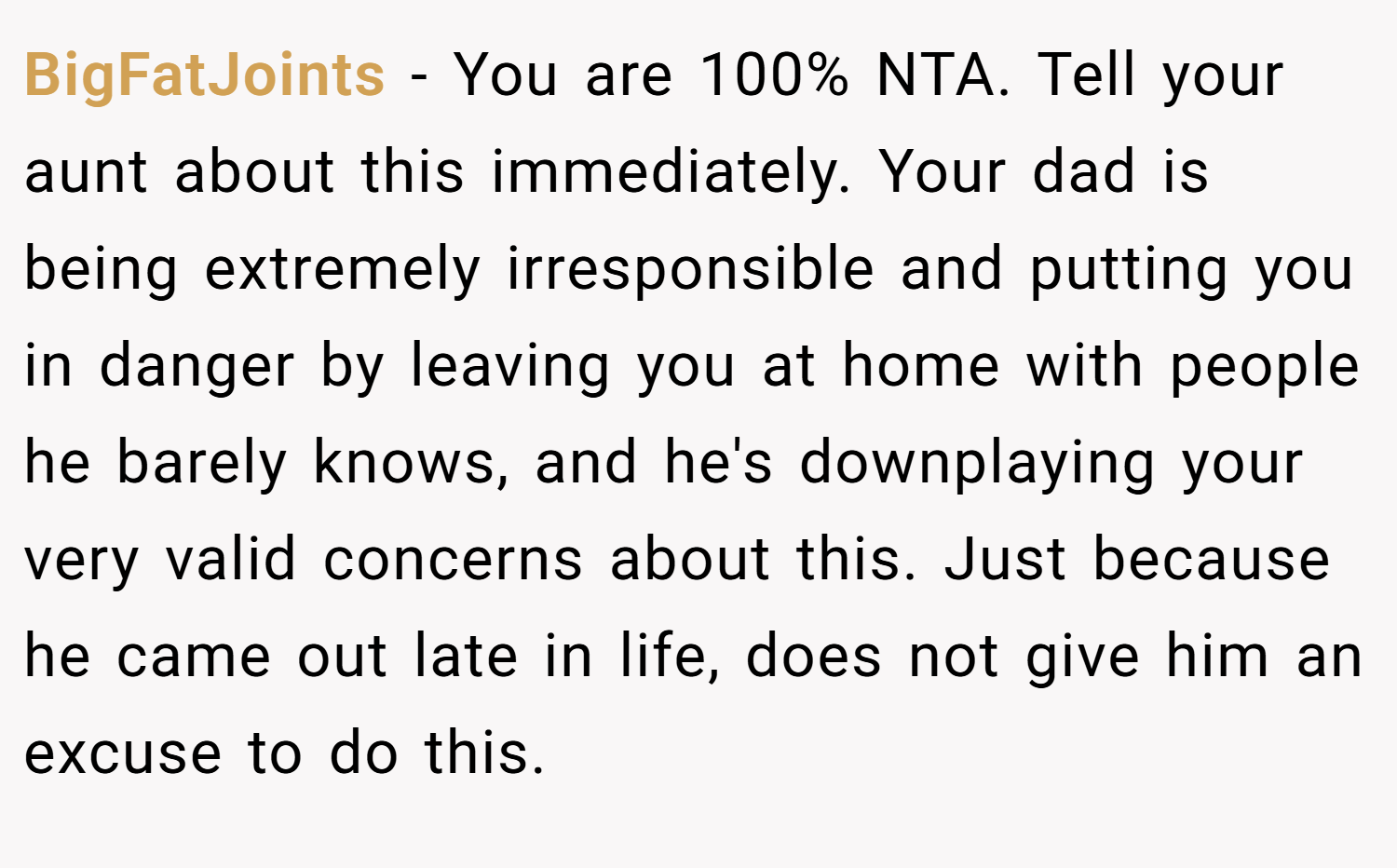 BigFatJoints − You are 100% NTA. Tell your aunt about this immediately. Your dad is being extremely irresponsible and putting you in danger by leaving you at home with people he barely knows, and he's downplaying your very valid concerns about this. Just because he came out late in life, does not give him an excuse to do this.